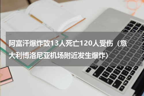 阿富汗爆炸致13人死亡120人受伤（意大利博洛尼亚机场附近发生爆炸）