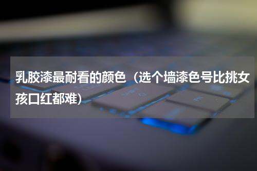 乳胶漆最耐看的颜色（选个墙漆色号比挑女孩口红都难）