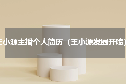 王小源主播个人简历（王小源发圈开喷）