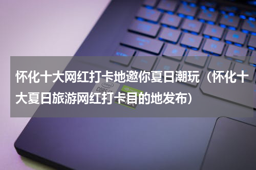 怀化十大网红打卡地邀你夏日潮玩（怀化十大夏日旅游网红打卡目的地发布）