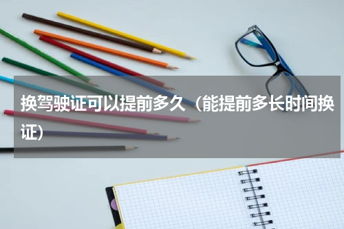 换驾驶证可以提前多久（能提前多长时间换证）