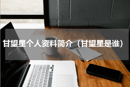 甘望星个人资料简介（甘望星是谁）