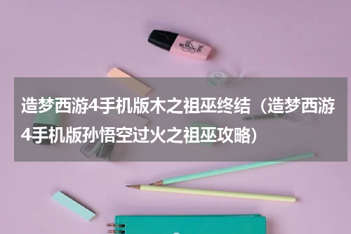 造梦西游4手机版木之祖巫终结（造梦西游4手机版孙悟空过火之祖巫攻略）