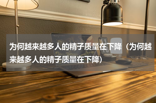 为何越来越多人的精子质量在下降（为何越来越多人的精子质量在下降）