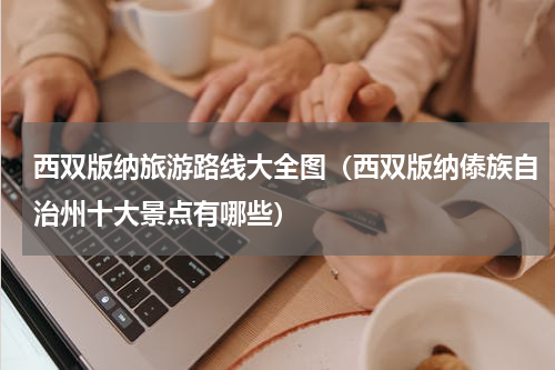 西双版纳旅游路线大全图（西双版纳傣族自治州十大景点有哪些）