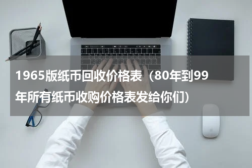 1965版纸币回收价格表（80年到99年所有纸币收购价格表发给你们）