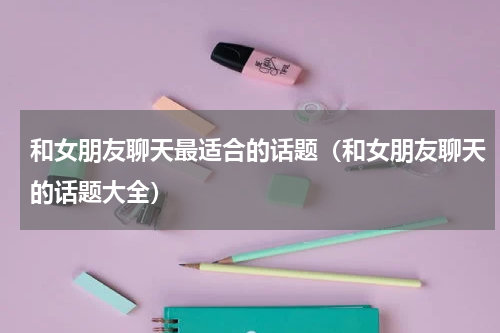 和女朋友聊天最适合的话题（和女朋友聊天的话题大全）