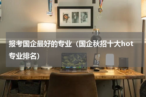 报考国企最好的专业（国企秋招十大hot专业排名）