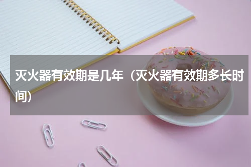 灭火器有效期是几年（灭火器有效期多长时间）