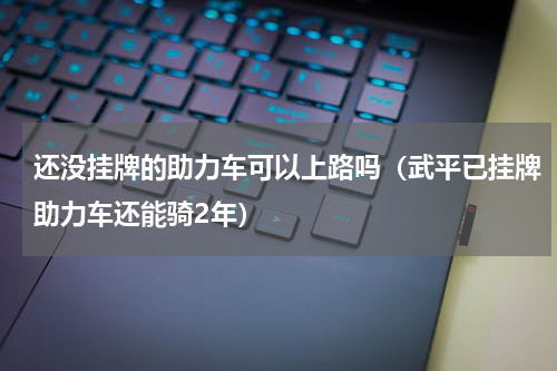 还没挂牌的助力车可以上路吗（武平已挂牌助力车还能骑2年）