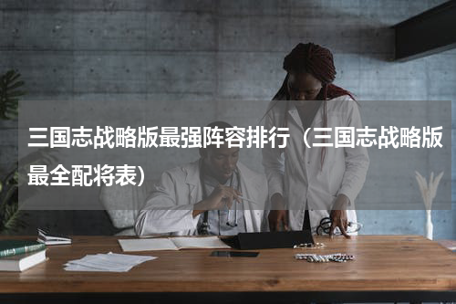 三国志战略版最强阵容排行（三国志战略版最全配将表）