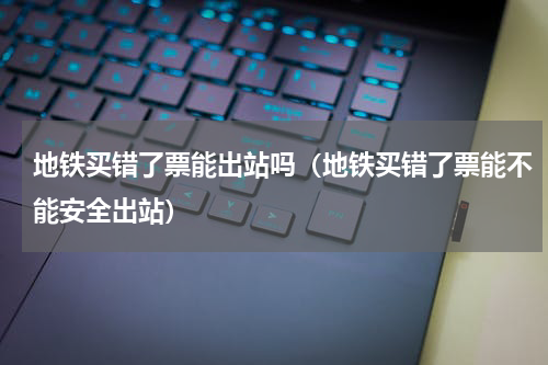 地铁买错了票能出站吗（地铁买错了票能不能安全出站）