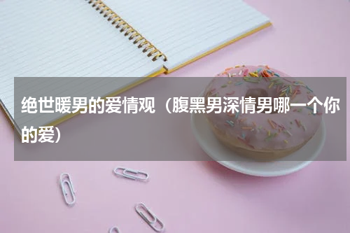 绝世暖男的爱情观（腹黑男深情男哪一个你的爱）