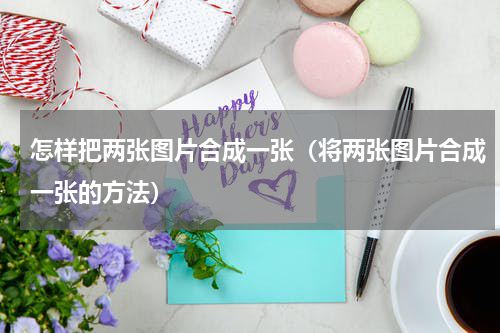 怎样把两张图片合成一张（将两张图片合成一张的方法）