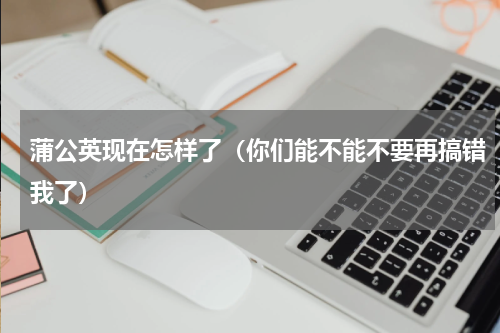 蒲公英现在怎样了（你们能不能不要再搞错我了）
