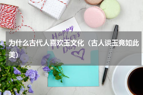 为什么古代人喜欢玉文化（古人谈玉竟如此美）