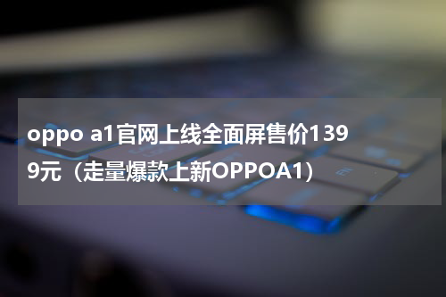 oppo a1官网上线全面屏售价1399元（走量爆款上新OPPOA1）