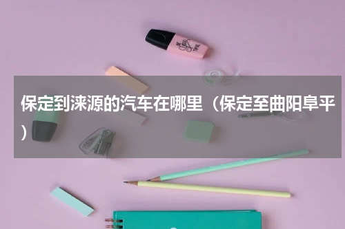 保定到涞源的汽车在哪里（保定至曲阳阜平）
