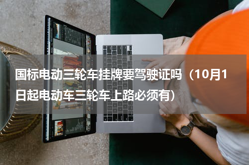 国标电动三轮车挂牌要驾驶证吗（10月1日起电动车三轮车上路必须有）