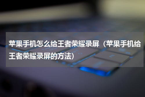 苹果手机怎么给王者荣耀录屏（苹果手机给王者荣耀录屏的方法）