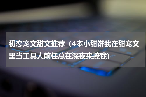 初恋宠文甜文推荐（4本小甜饼我在甜宠文里当工具人前任总在深夜来撩我）