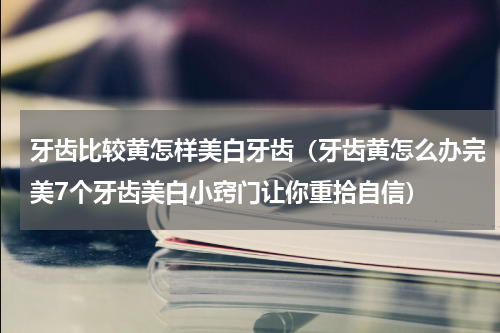牙齿比较黄怎样美白牙齿（牙齿黄怎么办完美7个牙齿美白小窍门让你重拾自信）