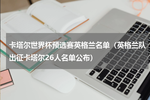 卡塔尔世界杯预选赛英格兰名单（英格兰队出征卡塔尔26人名单公布）