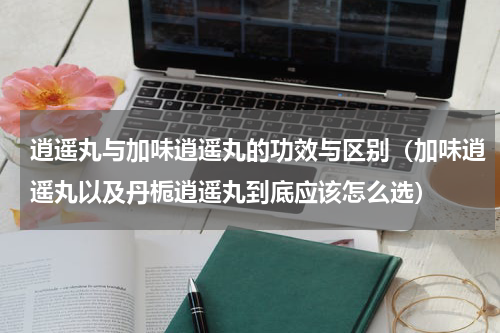 逍遥丸与加味逍遥丸的功效与区别（加味逍遥丸以及丹栀逍遥丸到底应该怎么选）