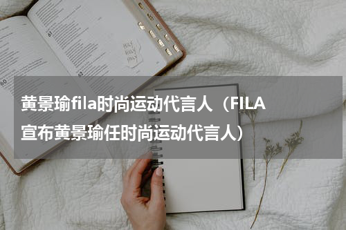 黄景瑜fila时尚运动代言人（FILA宣布黄景瑜任时尚运动代言人）