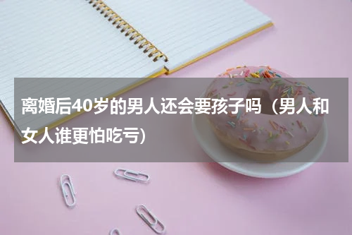 离婚后40岁的男人还会要孩子吗（男人和女人谁更怕吃亏）