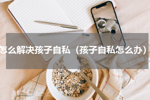 怎么解决孩子自私（孩子自私怎么办）