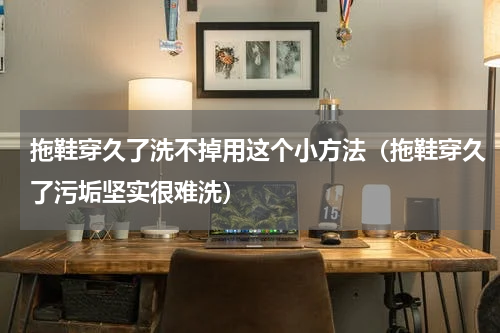 拖鞋穿久了洗不掉用这个小方法（拖鞋穿久了污垢坚实很难洗）