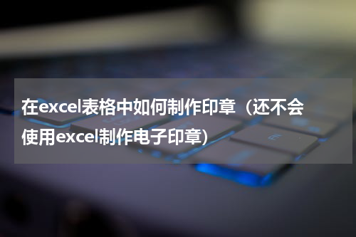 在excel表格中如何制作印章（还不会使用excel制作电子印章）