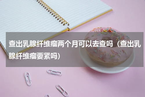 查出乳腺纤维瘤两个月可以去查吗（查出乳腺纤维瘤要紧吗）