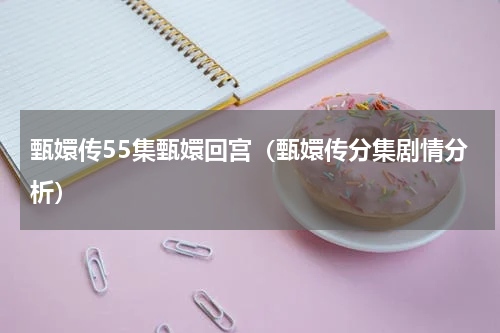 甄嬛传55集甄嬛回宫（甄嬛传分集剧情分析）