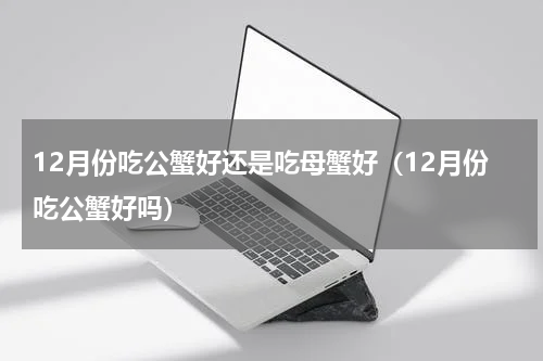 12月份吃公蟹好还是吃母蟹好（12月份吃公蟹好吗）