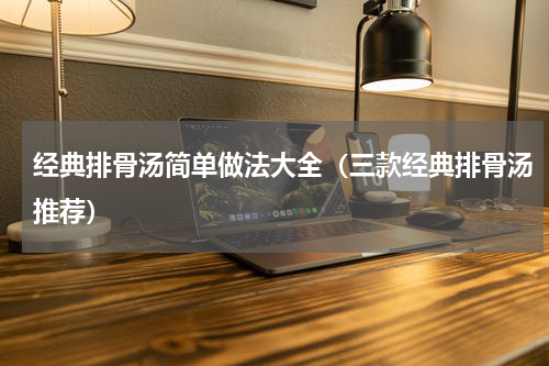 经典排骨汤简单做法大全（三款经典排骨汤推荐）