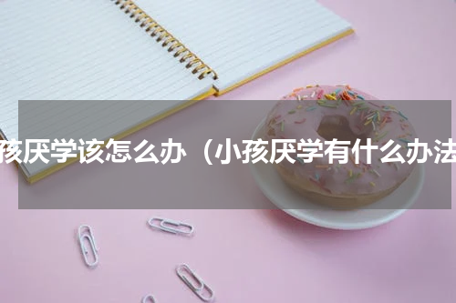 小孩厌学该怎么办（小孩厌学有什么办法）