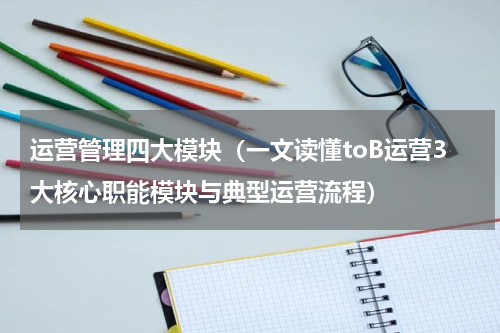 运营管理四大模块（一文读懂toB运营3大核心职能模块与典型运营流程）