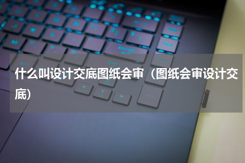 什么叫设计交底图纸会审（图纸会审设计交底）