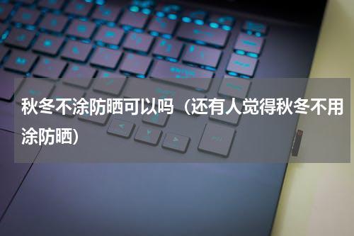 秋冬不涂防晒可以吗（还有人觉得秋冬不用涂防晒）