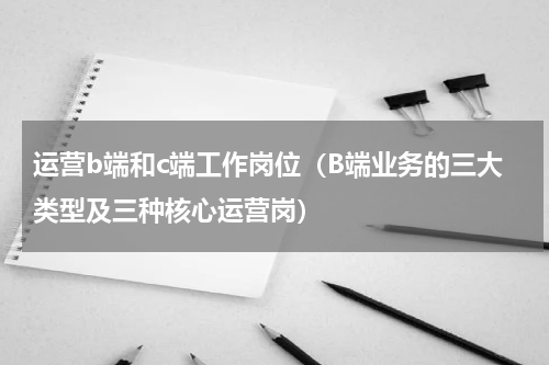 运营b端和c端工作岗位（B端业务的三大类型及三种核心运营岗）