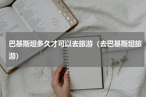 巴基斯坦多久才可以去旅游（去巴基斯坦旅游）