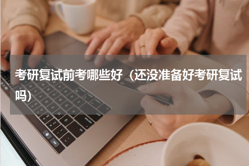 考研复试前考哪些好（还没准备好考研复试吗）