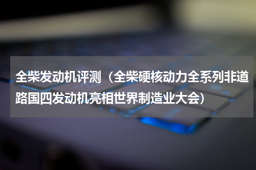 全柴发动机评测（全柴硬核动力全系列非道路国四发动机亮相世界制造业大会）