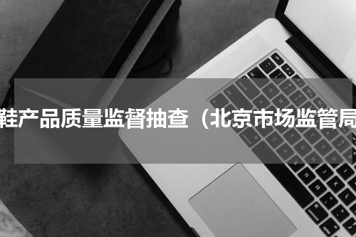 童鞋产品质量监督抽查（北京市场监管局）