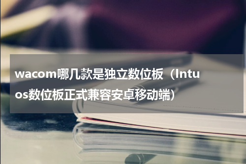 wacom哪几款是独立数位板（Intuos数位板正式兼容安卓移动端）