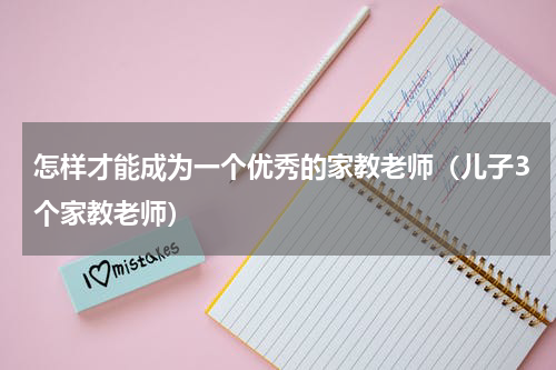 怎样才能成为一个优秀的家教老师（儿子3个家教老师）