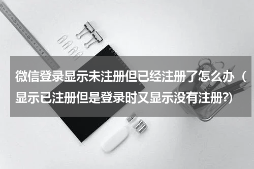 微信登录显示未注册但已经注册了怎么办（显示已注册但是登录时又显示没有注册?）
