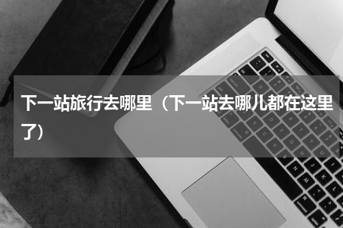 下一站旅行去哪里（下一站去哪儿都在这里了）